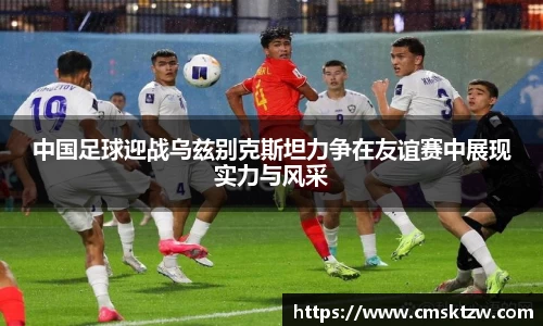 中国足球迎战乌兹别克斯坦力争在友谊赛中展现实力与风采