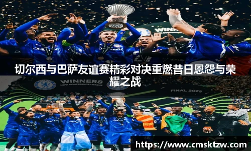 切尔西与巴萨友谊赛精彩对决重燃昔日恩怨与荣耀之战